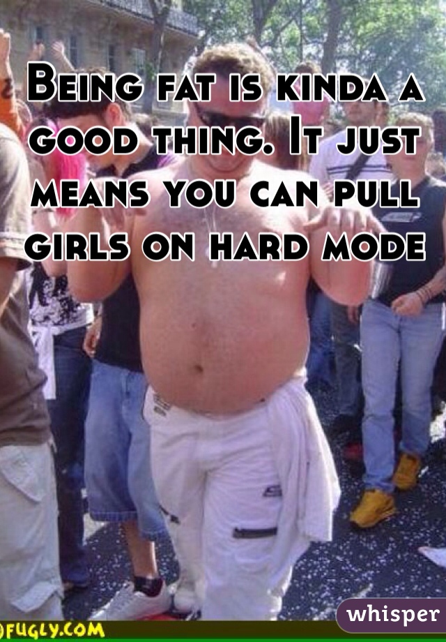 Being fat is kinda a good thing. It just means you can pull girls on hard mode