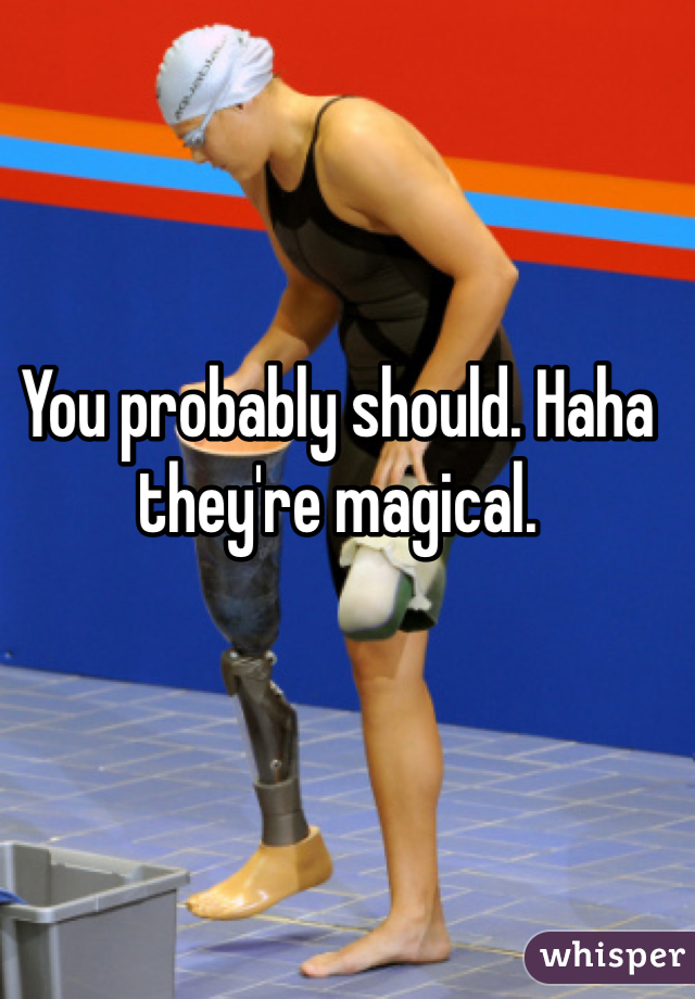 You probably should. Haha they're magical.