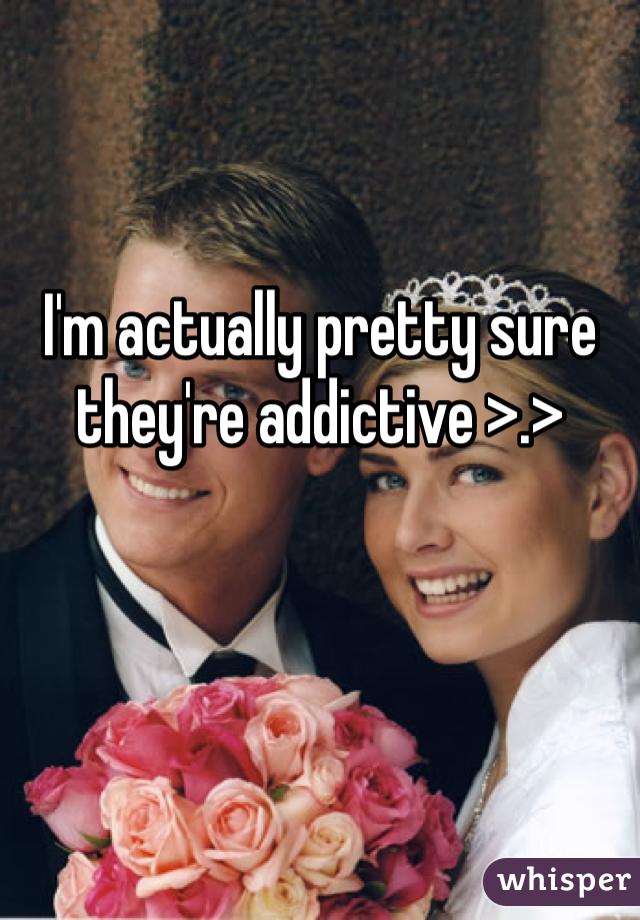 I'm actually pretty sure they're addictive >.>