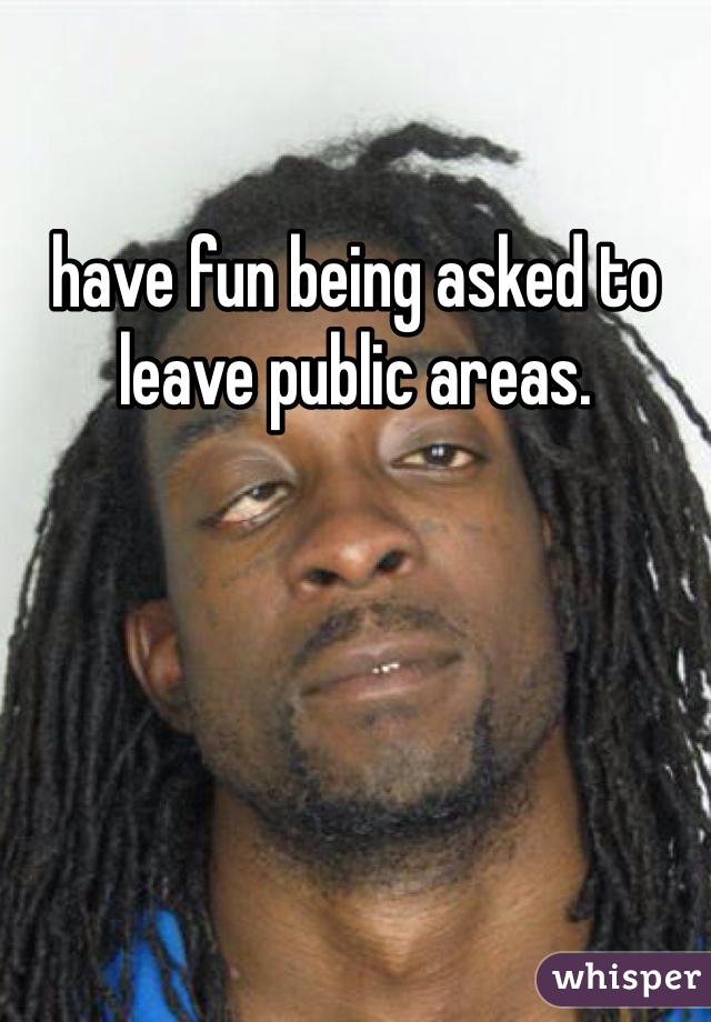have fun being asked to leave public areas. 