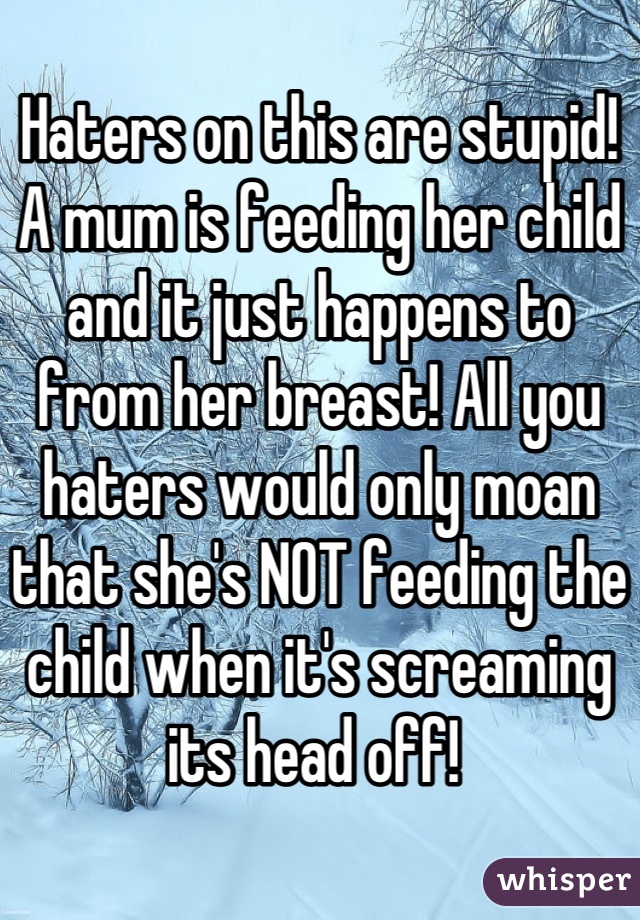 Haters on this are stupid! A mum is feeding her child and it just happens to from her breast! All you haters would only moan that she's NOT feeding the child when it's screaming its head off! 