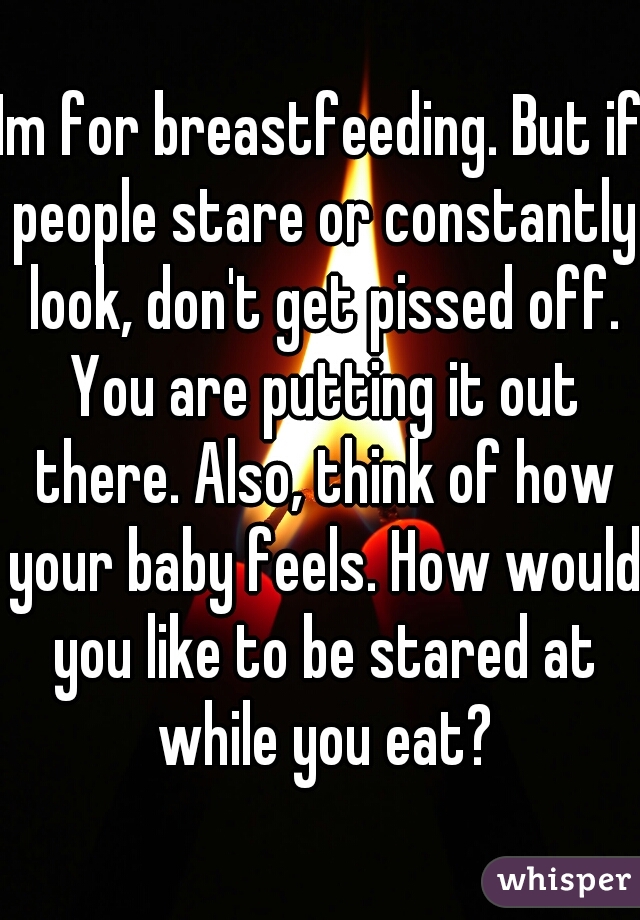 Im for breastfeeding. But if people stare or constantly look, don't get pissed off. You are putting it out there. Also, think of how your baby feels. How would you like to be stared at while you eat?