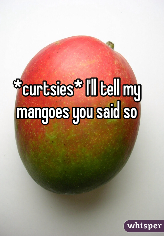 *curtsies* I'll tell my mangoes you said so