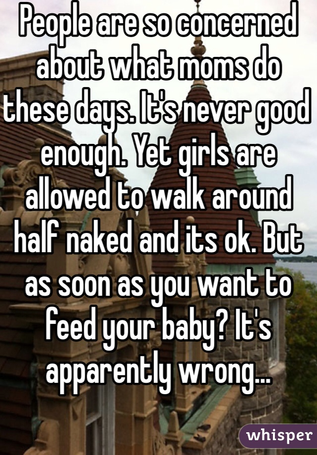 People are so concerned about what moms do these days. It's never good enough. Yet girls are allowed to walk around half naked and its ok. But as soon as you want to feed your baby? It's apparently wrong...