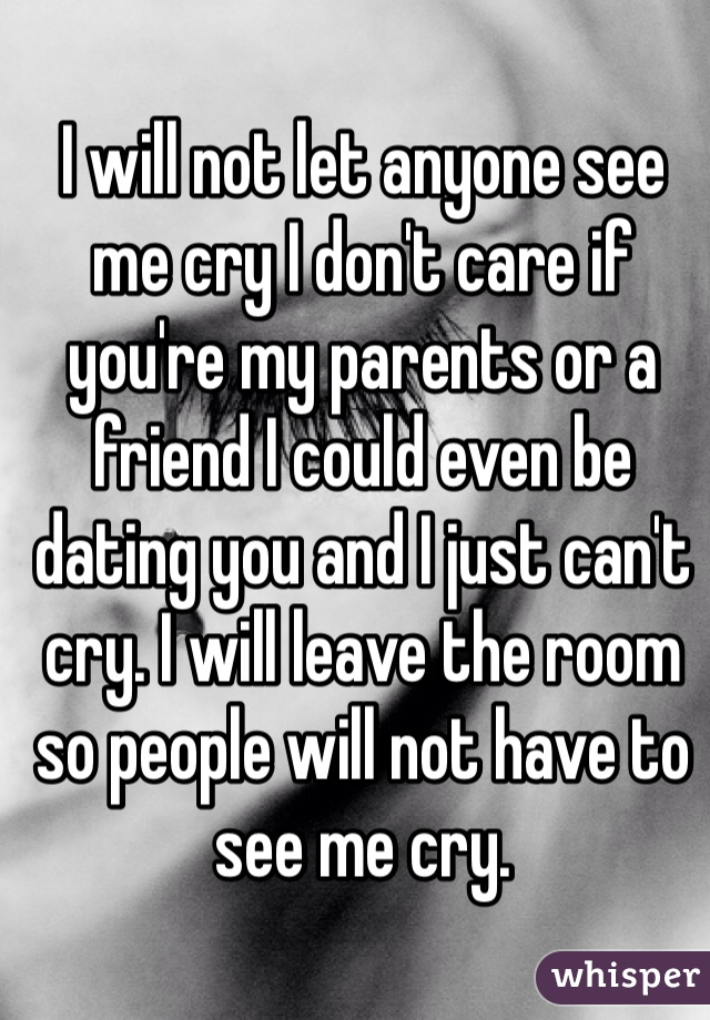 I will not let anyone see me cry I don't care if you're my parents or a friend I could even be dating you and I just can't cry. I will leave the room so people will not have to see me cry. 