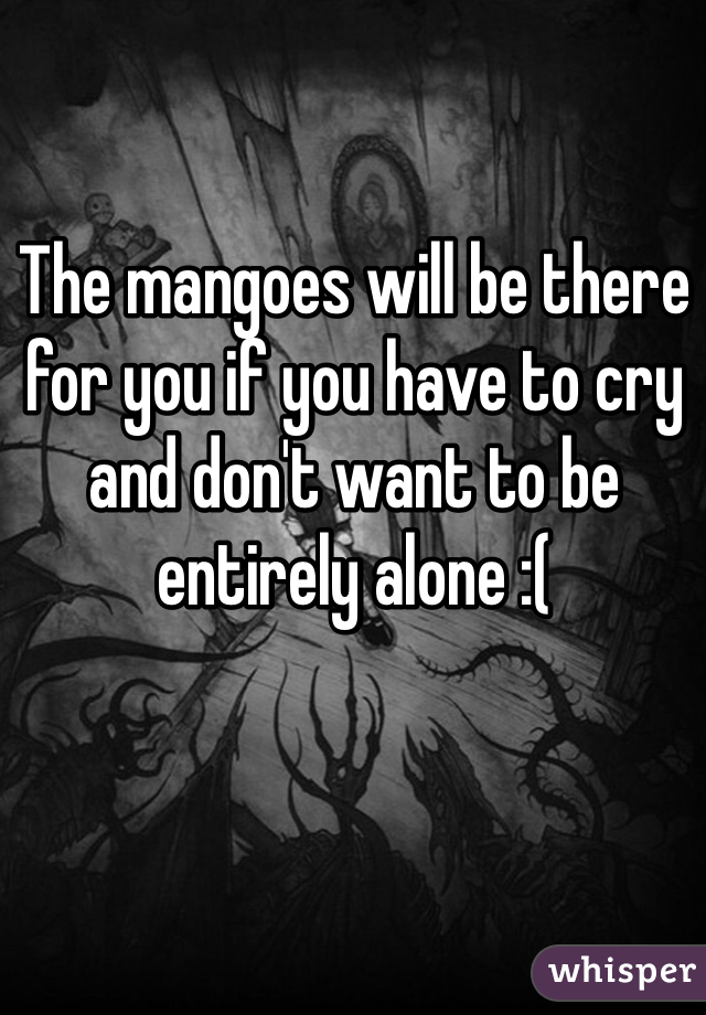 The mangoes will be there for you if you have to cry and don't want to be entirely alone :(