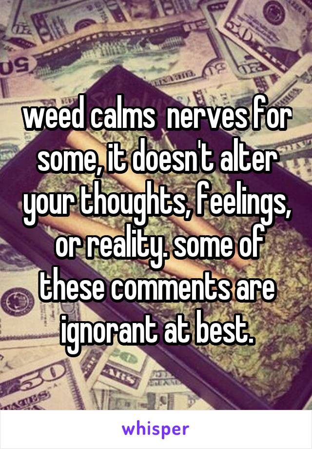 weed calms  nerves for some, it doesn't alter your thoughts, feelings,  or reality. some of these comments are ignorant at best.