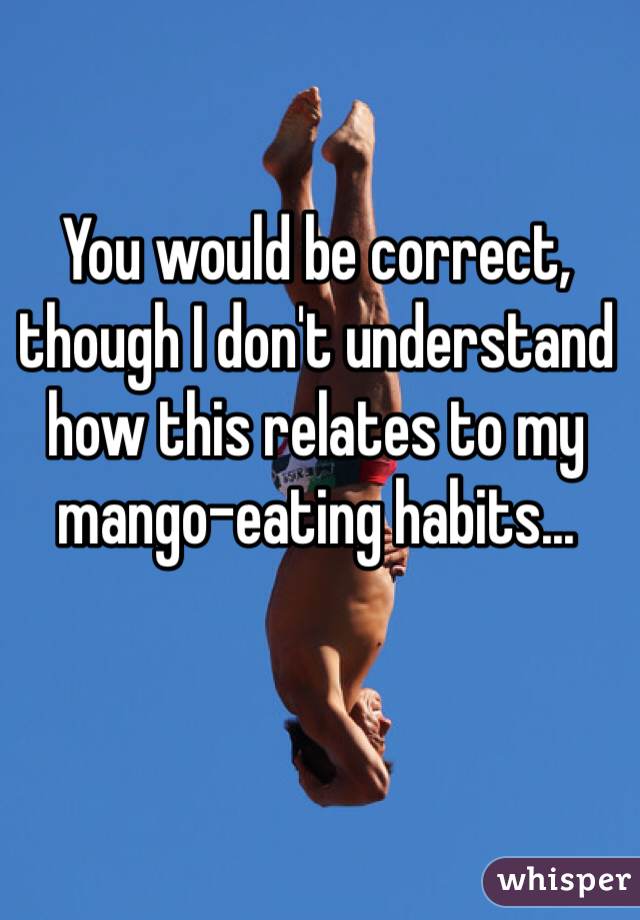 You would be correct, though I don't understand how this relates to my mango-eating habits...