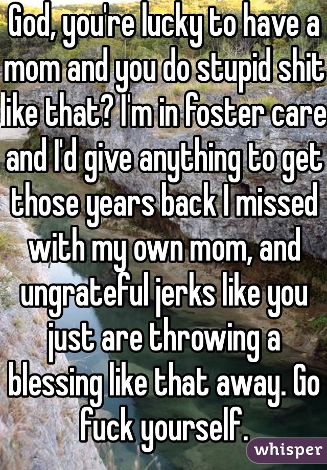 God, you're lucky to have a mom and you do stupid shit like that? I'm in foster care and I'd give anything to get those years back I missed with my own mom, and ungrateful jerks like you just are throwing a blessing like that away. Go fuck yourself.