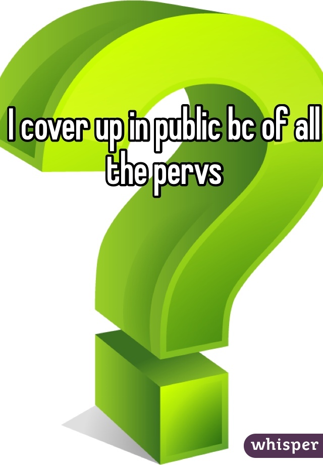 I cover up in public bc of all the pervs