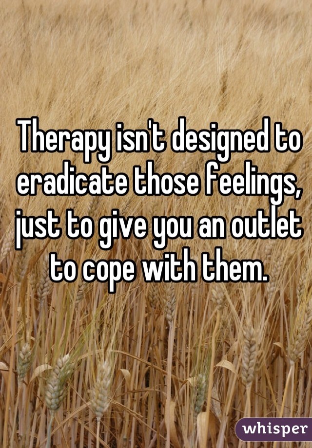 Therapy isn't designed to eradicate those feelings, just to give you an outlet to cope with them.