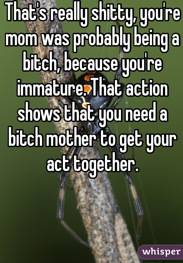 That's really shitty, you're mom was probably being a bitch, because you're immature. That action shows that you need a bitch mother to get your act together. 
