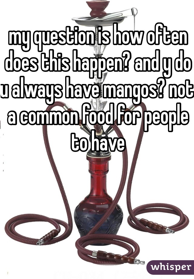 my question is how often does this happen? and y do u always have mangos? not a common food for people to have 