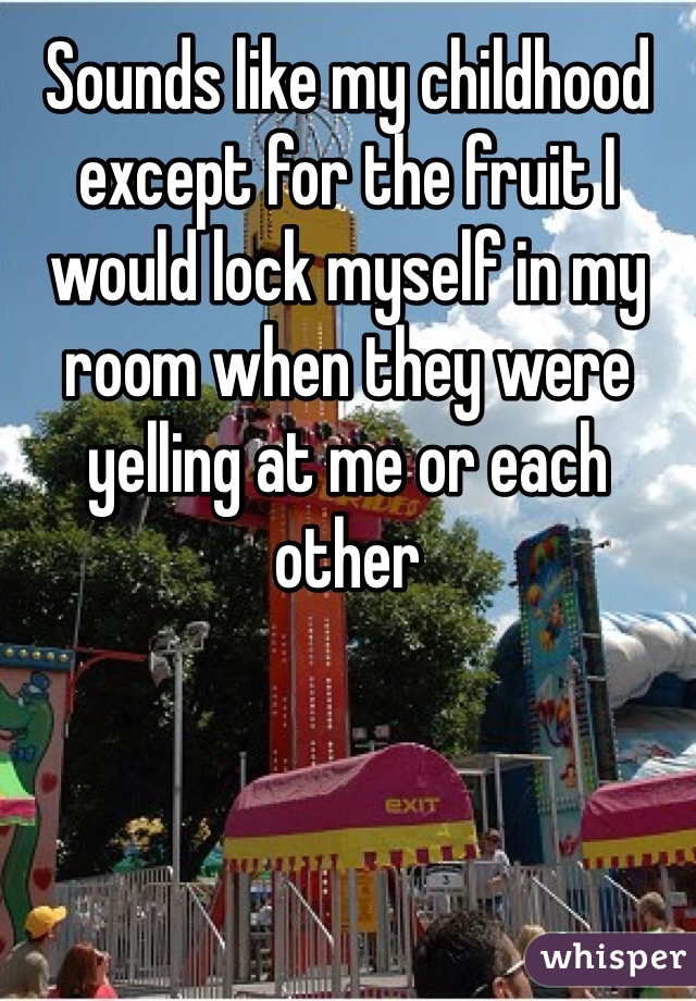 Sounds like my childhood except for the fruit I would lock myself in my room when they were yelling at me or each other 