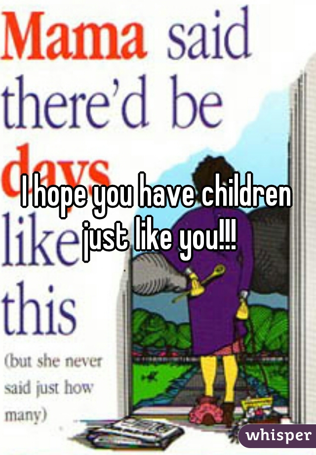 I hope you have children just like you!!!
