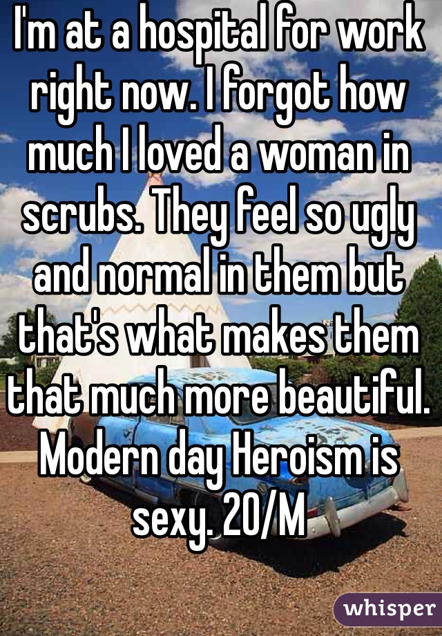 I'm at a hospital for work right now. I forgot how much I loved a woman in scrubs. They feel so ugly and normal in them but that's what makes them that much more beautiful. Modern day Heroism is sexy. 20/M