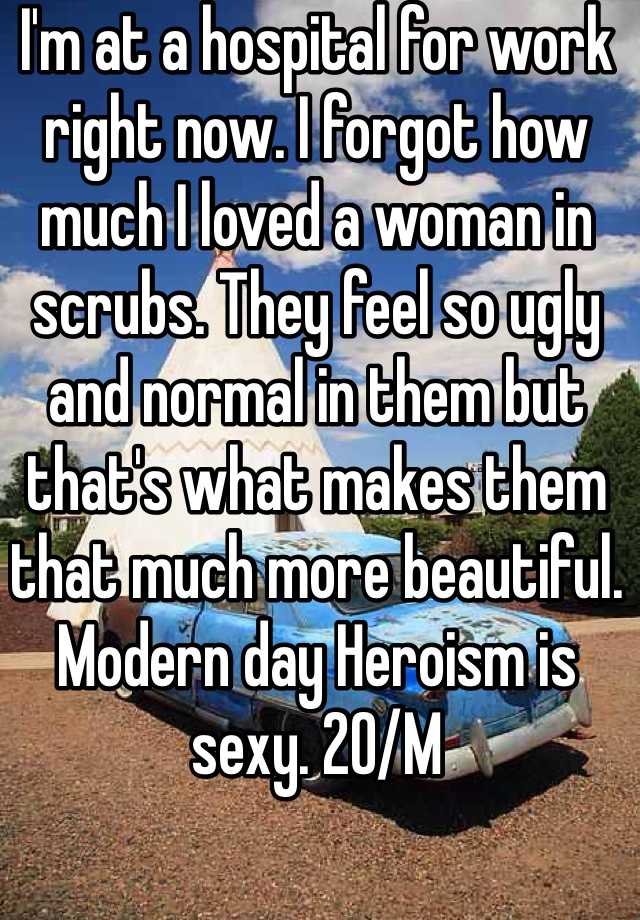 I'm at a hospital for work right now. I forgot how much I loved a woman in scrubs. They feel so ugly and normal in them but that's what makes them that much more beautiful. Modern day Heroism is sexy. 20/M