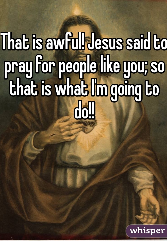 That is awful! Jesus said to pray for people like you; so that is what I'm going to do!!