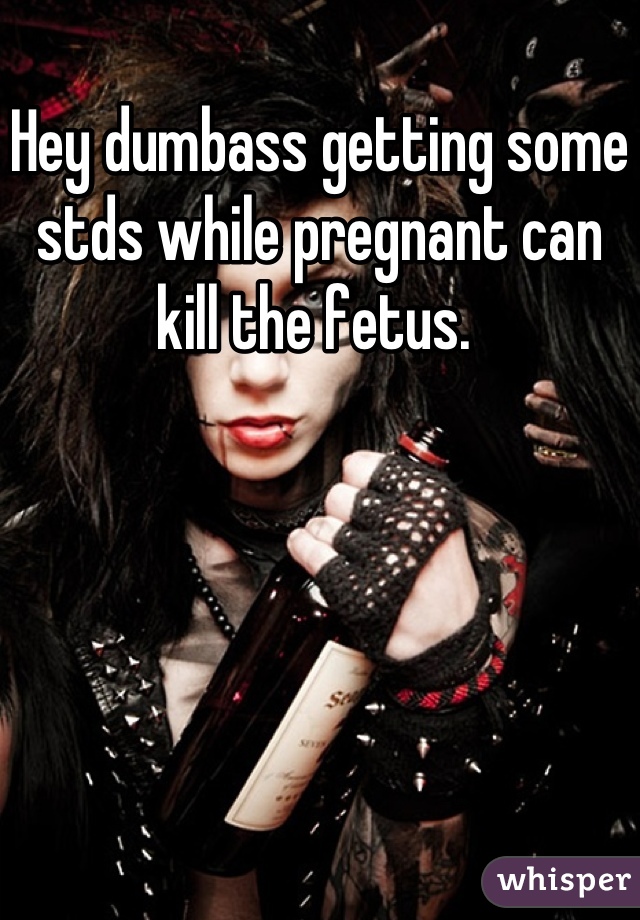 Hey dumbass getting some stds while pregnant can kill the fetus. 
