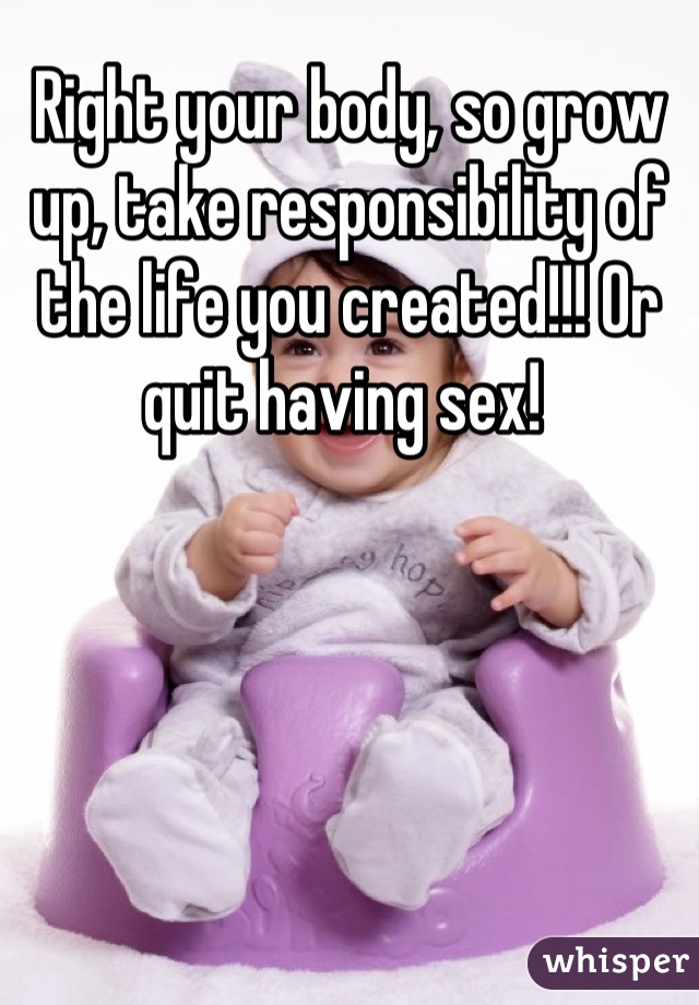 Right your body, so grow up, take responsibility of the life you created!!! Or quit having sex! 