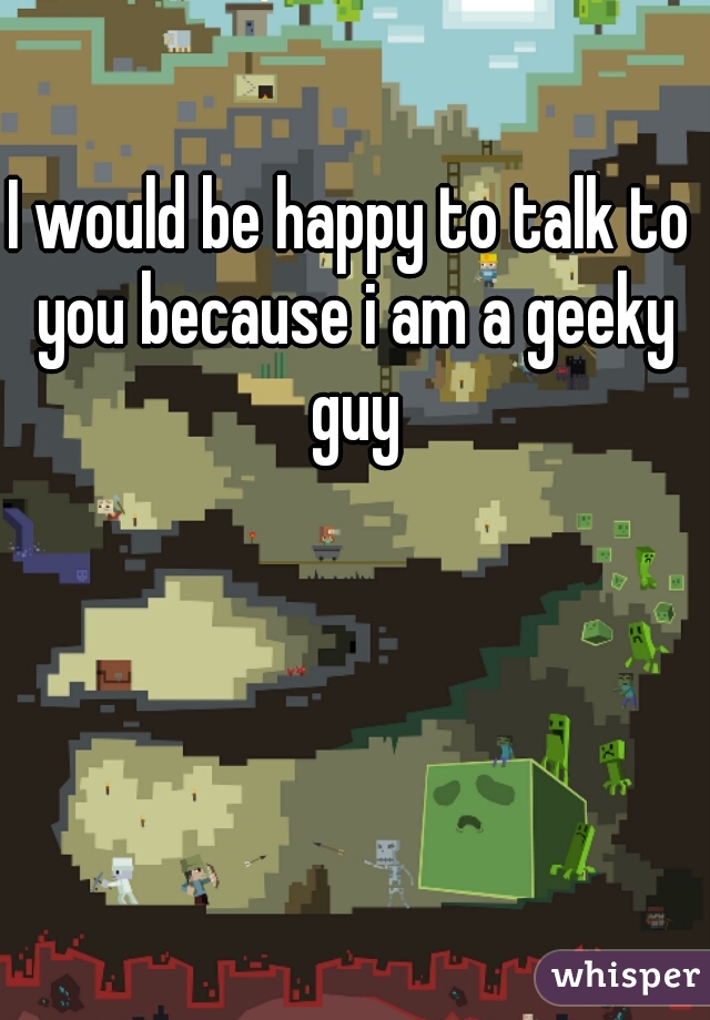 I would be happy to talk to you because i am a geeky guy