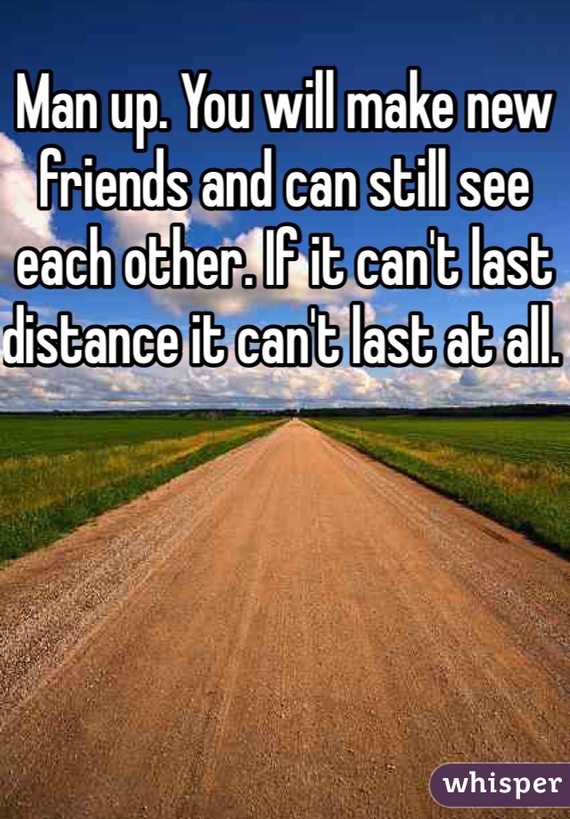 Man up. You will make new friends and can still see each other. If it can't last distance it can't last at all. 