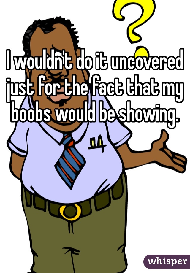 I wouldn't do it uncovered just for the fact that my boobs would be showing. 