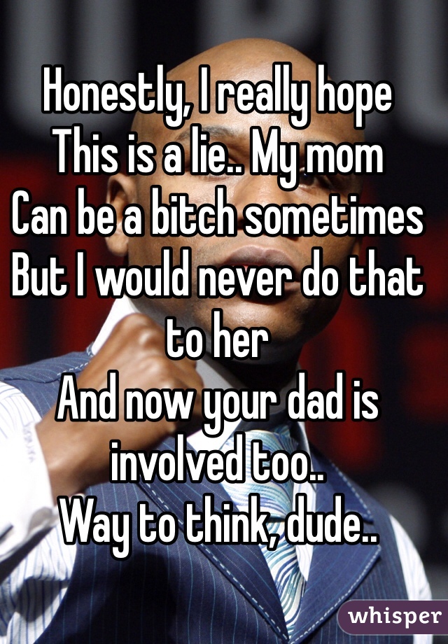 
Honestly, I really hope 
This is a lie.. My mom 
Can be a bitch sometimes
But I would never do that to her
And now your dad is involved too..
Way to think, dude..