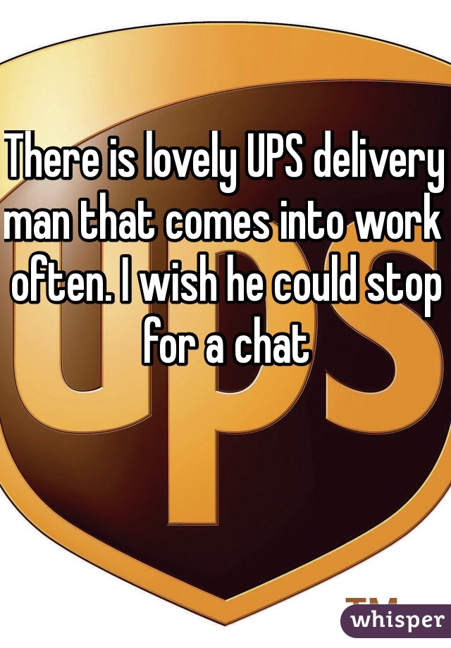 There is lovely UPS delivery man that comes into work often. I wish he could stop for a chat