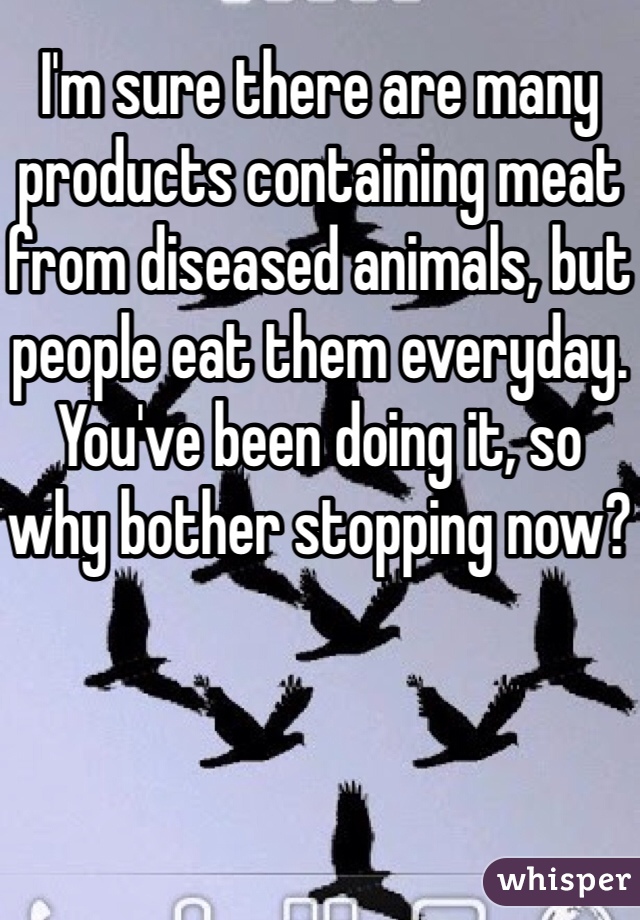 I'm sure there are many products containing meat from diseased animals, but people eat them everyday. 
You've been doing it, so why bother stopping now?