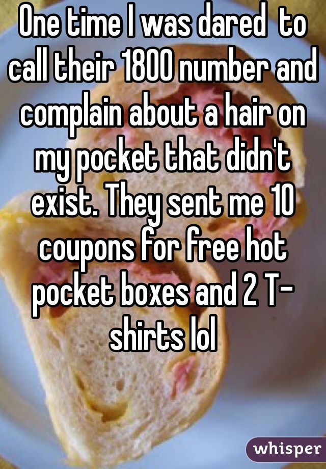 One time I was dared  to call their 1800 number and complain about a hair on my pocket that didn't exist. They sent me 10 coupons for free hot pocket boxes and 2 T-shirts lol
