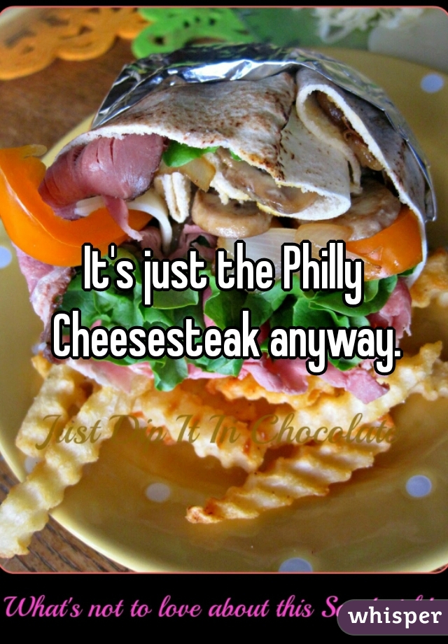 It's just the Philly Cheesesteak anyway.