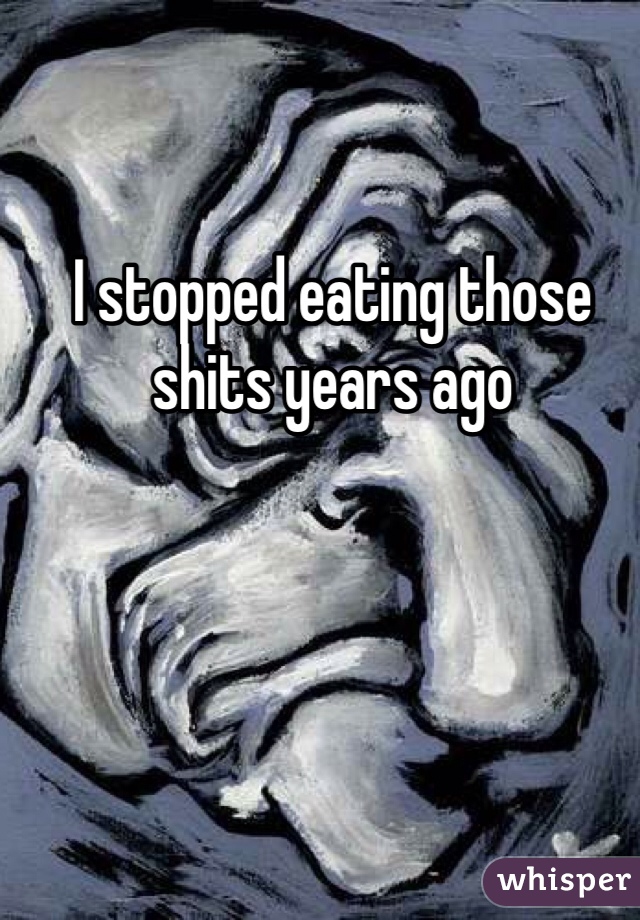 I stopped eating those shits years ago