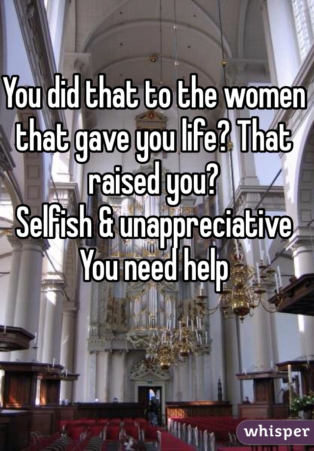 You did that to the women that gave you life? That raised you?
Selfish & unappreciative
You need help 