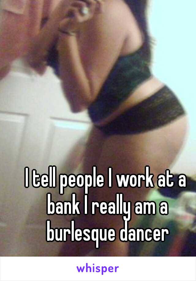 I tell people I work at a bank I really am a burlesque dancer