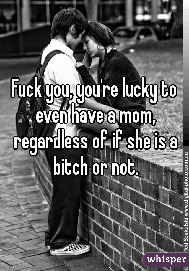 Fuck you, you're lucky to even have a mom, regardless of if she is a bitch or not.