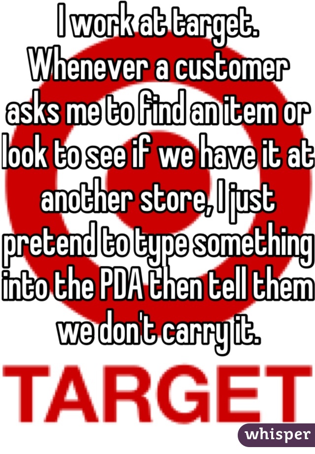 I work at target. Whenever a customer asks me to find an item or look to see if we have it at another store, I just pretend to type something into the PDA then tell them we don't carry it. 