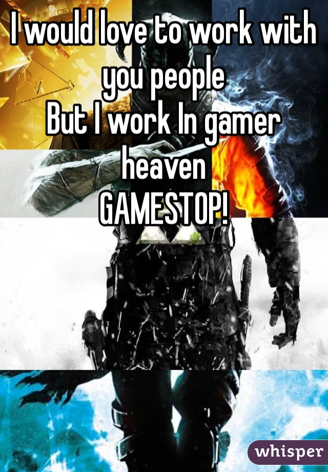I would love to work with you people 
But I work In gamer heaven
GAMESTOP!