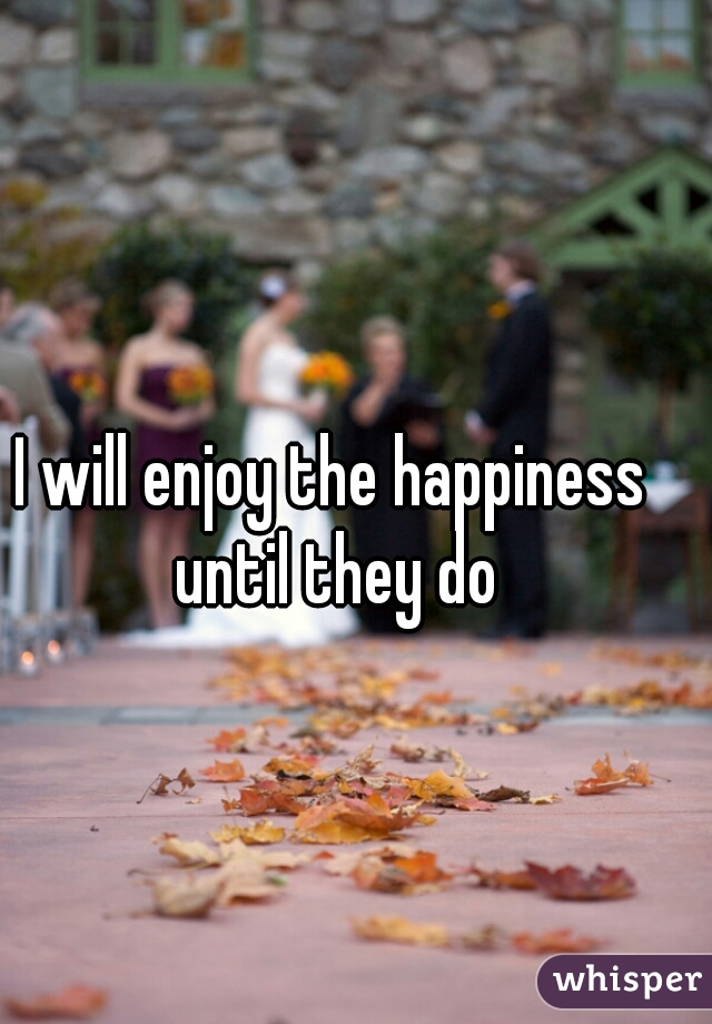 I will enjoy the happiness until they do