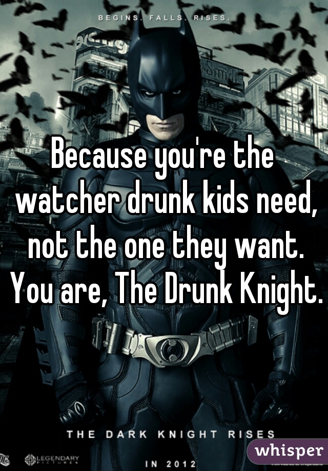 Because you're the watcher drunk kids need, not the one they want. You are, The Drunk Knight.