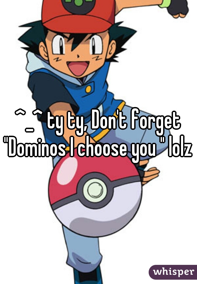 ^_^ ty ty, Don't forget "Dominos I choose you " lolz 