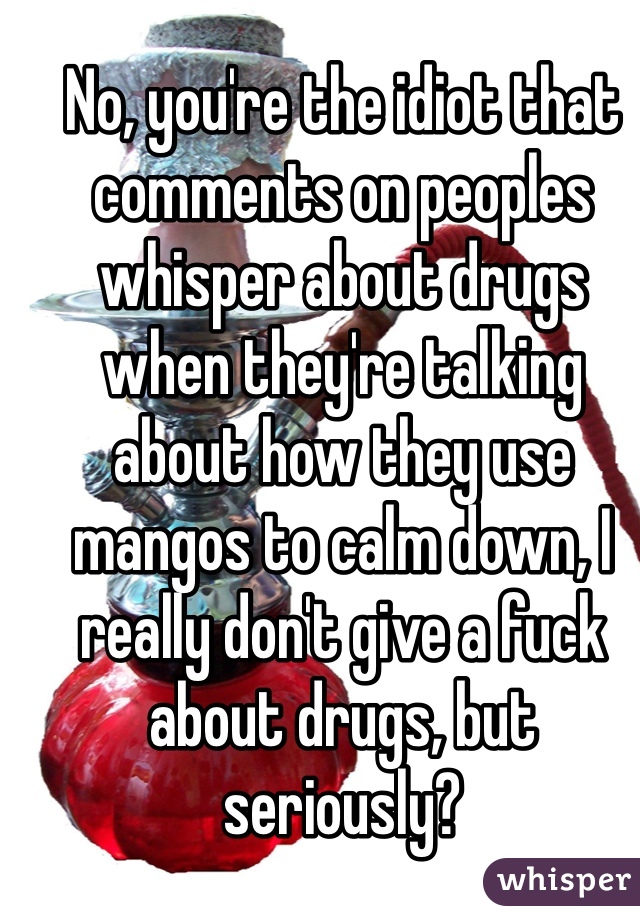 No, you're the idiot that comments on peoples whisper about drugs when they're talking about how they use mangos to calm down, I really don't give a fuck about drugs, but seriously? 