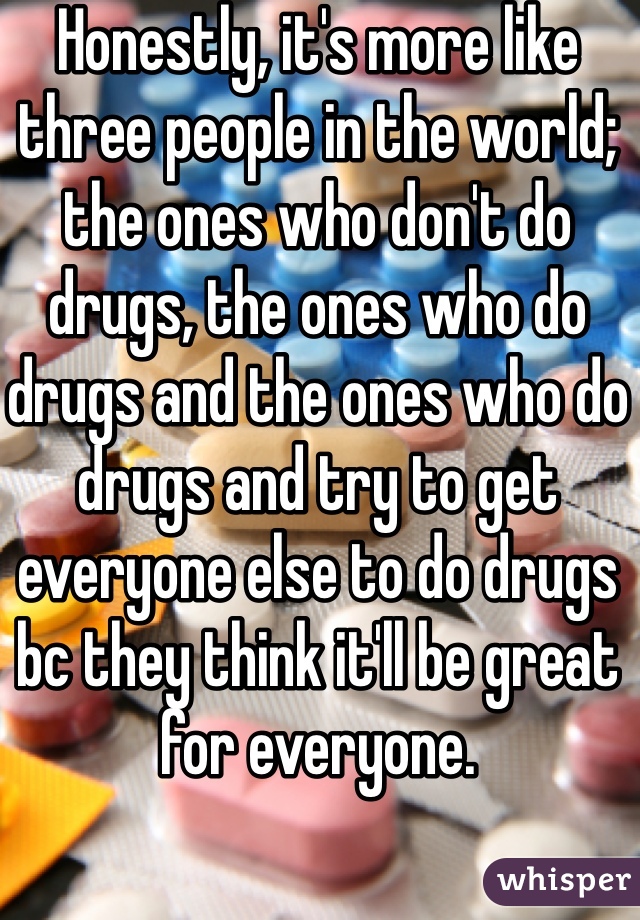Honestly, it's more like three people in the world; the ones who don't do drugs, the ones who do drugs and the ones who do drugs and try to get everyone else to do drugs bc they think it'll be great for everyone. 