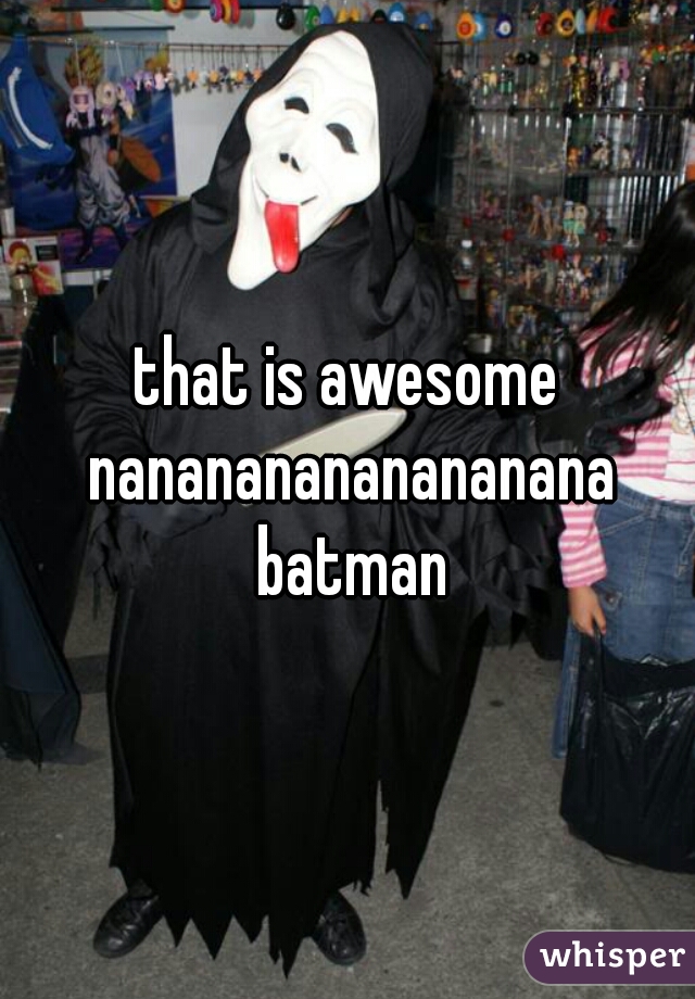 that is awesome nanananananananana batman