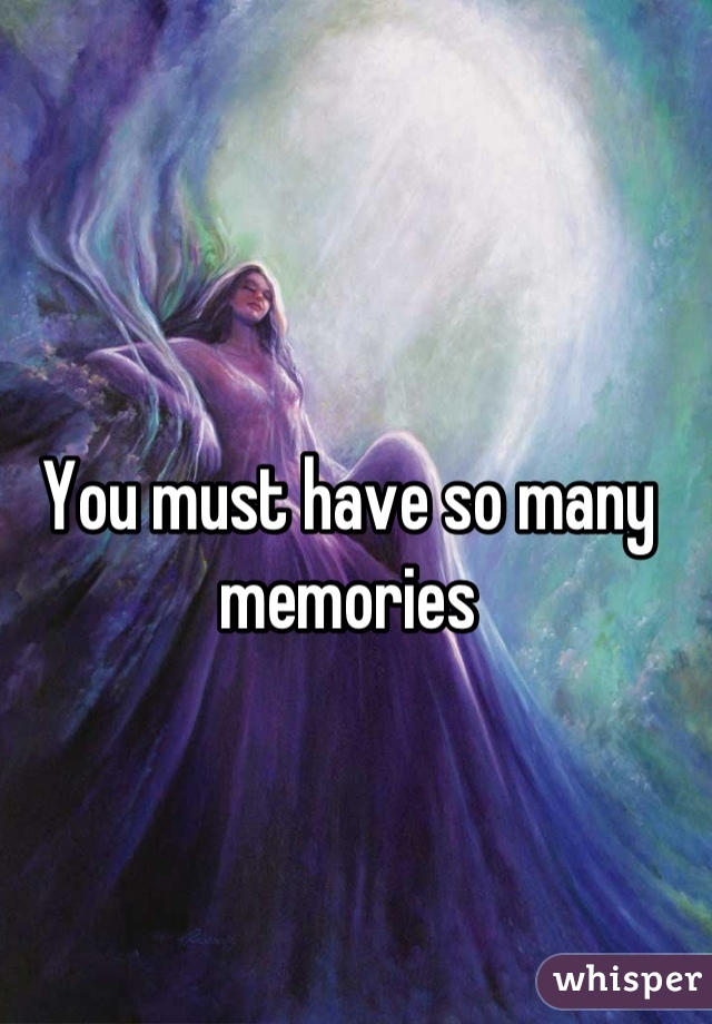 You must have so many memories