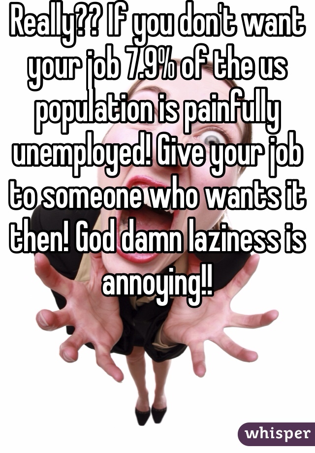 Really?? If you don't want your job 7.9% of the us population is painfully unemployed! Give your job to someone who wants it then! God damn laziness is annoying!!