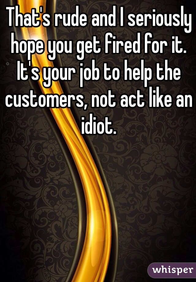 That's rude and I seriously hope you get fired for it. It's your job to help the customers, not act like an idiot.
