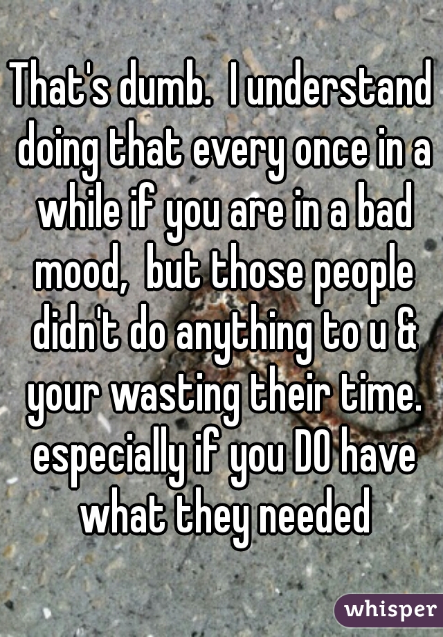 That's dumb.  I understand doing that every once in a while if you are in a bad mood,  but those people didn't do anything to u & your wasting their time. especially if you DO have what they needed
