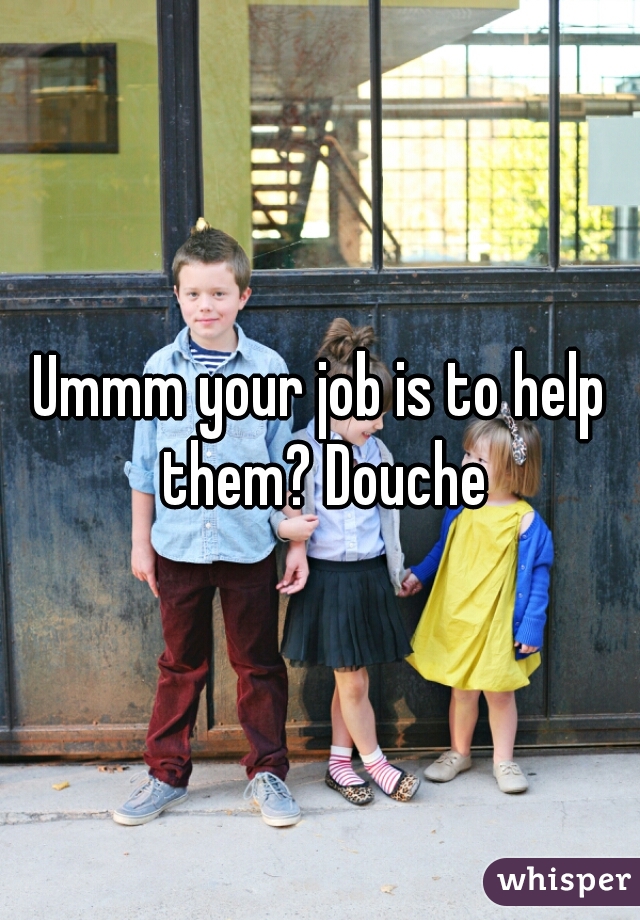 Ummm your job is to help them? Douche