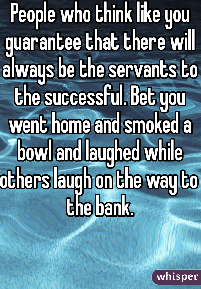 People who think like you guarantee that there will always be the servants to the successful. Bet you went home and smoked a bowl and laughed while others laugh on the way to the bank. 